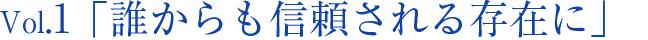 Vol.1 「誰からも信頼される存在に」