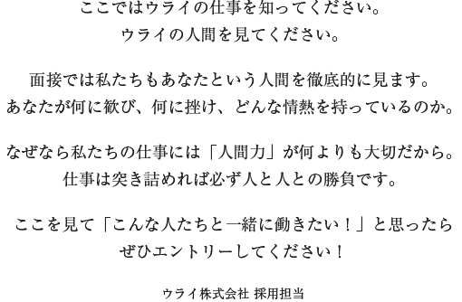 ここではウライの仕事を知ってください。ウライの人間を見てください。面接では私たちもあなたという人間を徹底的に見ます。あなたが何に歓び、何に挫け、どんな情熱を持っているのか。なぜなら私たちの仕事には「人間力」が何よりも大切だから。仕事は突き詰めれば必ず人と人との勝負です。ここを見て「こんな人たちと一緒に働きたい！」と思ったらぜひエントリーしてください！　ウライ株式会社 採用担当