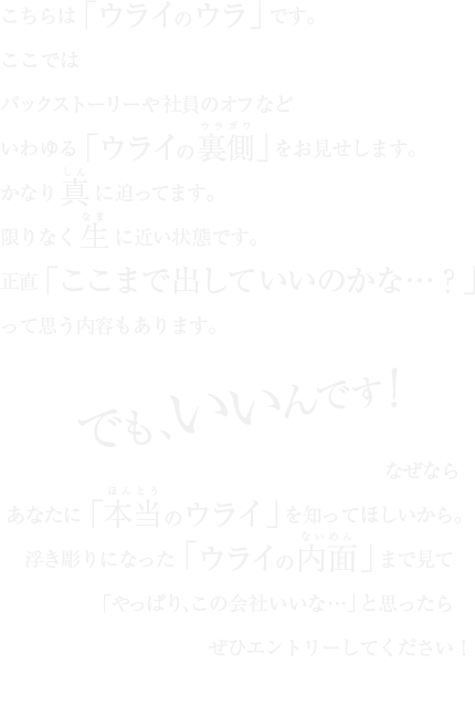 こちらは「ウライのウラ」です。ここではバックストーリーや社員のオフなどいわゆる「ウライの裏側」をお見せします。かなり真に迫ってます。限りなく生に近い状態です。正直「ここまで出していいのかな…？」って思う内容もあります。でも、いいんです！なぜならあなたに「本当のウライ」を知ってほしいから。浮き彫りになった「ウライの内面」まで見て「やっぱり、この会社いいな…」と思ったらぜひエントリーしてください！ウライ株式会社 採用担当