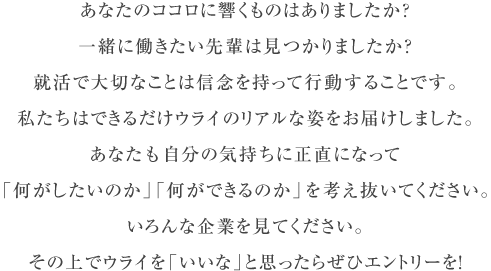 あなたのココロに響くものはありましたか？一緒に働きたい先輩は見つかりましたか？就活で大切なことは信念を持って行動することです。私たちはできるだけウライのリアルな姿をお届けしました。あなたも自分の気持ちに正直になって 「何がしたいのか」「何ができるのか」を考え抜いてください。いろんな企業を見てください。その上でウライを「いいな」と思ったらぜひエントリーを!