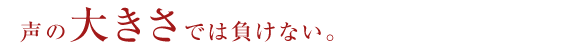 声の大きさでは負けない。