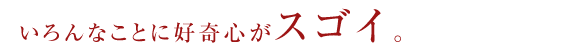 いろんなことに好奇心がスゴイ。